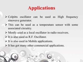 Applications
 Colpitts oscillator can be used as High frequency
sinewave generator.
 This can be used as a temperature sensor with some
associated circuitry.
 Mostly used as a local oscillator in radio receivers.
 It is also used as R.F. Oscillator.
 It is also used in Mobile applications.
 It has got many other commercial applications.
 