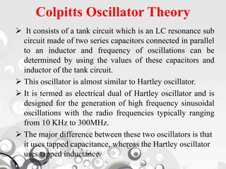 Colpitts Oscillator Theory
 It consists of a tank circuit which is an LC resonance sub
circuit made of two series capacitors connected in parallel
to an inductor and frequency of oscillations can be
determined by using the values of these capacitors and
inductor of the tank circuit.
 This oscillator is almost similar to Hartley oscillator.
 It is termed as electrical dual of Hartley oscillator and is
designed for the generation of high frequency sinusoidal
oscillations with the radio frequencies typically ranging
from 10 KHz to 300MHz.
 The major difference between these two oscillators is that
it uses tapped capacitance, whereas the Hartley oscillator
uses tapped inductance.
 
