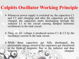 Colpitts Oscillator Working Principle
 Whenever power supply is switched on, the capacitors C1
and C2 start charging and after the capacitors get fully
charged, the capacitors starts discharging through the
inductor L1 in the circuit causing damped harmonic
oscillations in the tank circuit.
 Thus, an AC voltage is produced across C1 & C2 by the
oscillatory current in the tank circuit.
 While these capacitors get fully discharged, the
electrostatic energy stored in the capacitors get transferred
in the form of magnetic flux to the inductor and thus
inductor gets charged.
 