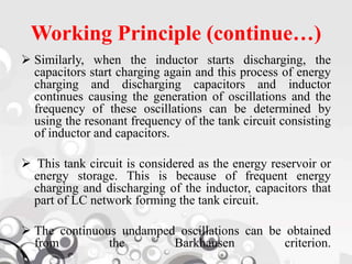 Working Principle (continue…)
 Similarly, when the inductor starts discharging, the
capacitors start charging again and this process of energy
charging and discharging capacitors and inductor
continues causing the generation of oscillations and the
frequency of these oscillations can be determined by
using the resonant frequency of the tank circuit consisting
of inductor and capacitors.
 This tank circuit is considered as the energy reservoir or
energy storage. This is because of frequent energy
charging and discharging of the inductor, capacitors that
part of LC network forming the tank circuit.
 The continuous undamped oscillations can be obtained
from the Barkhausen criterion.
 