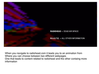 When you navigate to radiohead.com it leads you to an animation from
Where you can choose between two different webpages
One that leads to content related to radiohead and the other containg more
information
 