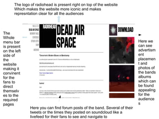 The logo of radiohead is present right on top of the website
Which makes the website more iconic and makes
represntation clear for all the audiences
The
Whole
menu bar
is present
on the left
side of
the
website
making it
convinent
for the
fans to
direct
themselv
es to the
required
pages
Here we
can see
advertism
ent
placemen
t and
photos of
the bands
albums
which can
be found
appealing
for the
audience
s
Here you can find forum posts of the band. Several of their
tweets or the times they posted on soundcloud like a
livefeed for their fans to see and navigate to
 