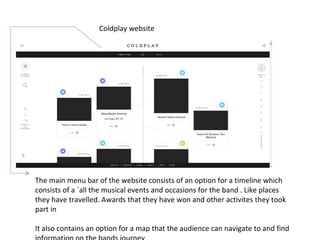 Coldplay website
The main menu bar of the website consists of an option for a timeline which
consists of a `all the musical events and occasions for the band . Like places
they have travelled. Awards that they have won and other activites they took
part in
It also contains an option for a map that the audience can navigate to and find
 