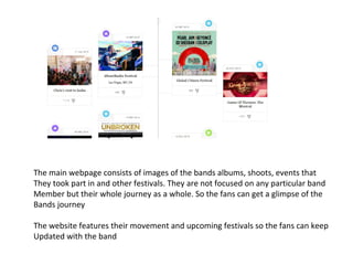 The main webpage consists of images of the bands albums, shoots, events that
They took part in and other festivals. They are not focused on any particular band
Member but their whole journey as a whole. So the fans can get a glimpse of the
Bands journey
The website features their movement and upcoming festivals so the fans can keep
Updated with the band
 