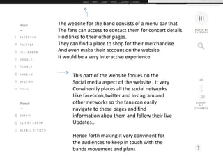 The website for the band consists of a menu bar that
The fans can access to contact them for concert details
Find links to their other pages.
They can find a place to shop for their merchandise
And even make their account on the website
It would be a very interactive experience
This part of the website focues on the
Social media aspect of the website . It very
Convinently places all the social networks
Like facebook,twitter and instagram and
other networks so the fans can easily
navigate to these pages and find
information abou them and follow their live
Updates..
Hence forth making it very convinent for
the audiences to keep in touch with the
bands movement and plans
 