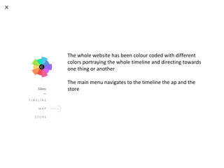 The whole website has been colour coded with different
colors portraying the whole timeline and directing towards
one thing or another
The main menu navigates to the timeline the ap and the
store
 
