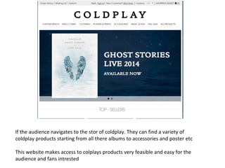 If the audience navigates to the stor of coldplay. They can find a variety of
coldplay products starting from all there albums to accessories and poster etc
This website makes access to colplays products very feasible and easy for the
audience and fans intrested
 