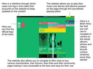 Here you
can find the
official logo
of the band
Here is a interface through which
users can log in and make their
accounts on the website to keep
updated on the content
Here is a
Brief menu
bar that
you can
use to
navigate to
various to
the bands
albums
photos and
videos
throufh
various
timelines
since they
started
The website allows you to play their
music and demos and albums present
on the page through this soundtrack
playing option
The website also allows you to navigate to their shop to buy
various merchandise, their forums, their links and their community
page.making it very accessible to the fans and easy for their use
 