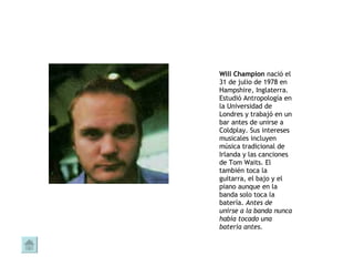 Will Champion  nació el 31 de julio de 1978 en Hampshire, Inglaterra. Estudió Antropología en la Universidad de Londres y trabajó en un bar antes de unirse a Coldplay. Sus intereses musicales incluyen música tradicional de Irlanda y las canciones de Tom Waits. El también toca la guitarra, el bajo y el piano aunque en la banda solo toca la batería.  Antes de unirse a la banda nunca había tocado una batería antes.   