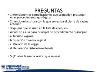 PREGUNTAS
• 1 Mencione tres complicaciones que se pueden presentar
en el procedimiento quirúrgico.
• 2mencione la sutura con la que se realiza el cierre de vagina
anterior.
• 3Equipos que se usan en la lista de chequeo
• 4 Cual no es un paso principal de procedimiento quirúrgico
• a. Incisión vaginal.
• b.Disección mucosa vaginal.
• c. Vaciado de la vejiga.
• d. Reparación cistocele-rectocele.
• 5 ¿Cual es la sonda vesical que se usa?
 