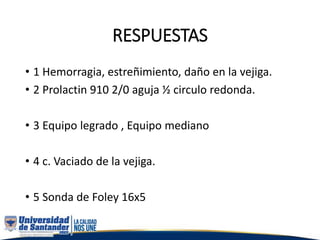 RESPUESTAS
• 1 Hemorragia, estreñimiento, daño en la vejiga.
• 2 Prolactin 910 2/0 aguja ½ circulo redonda.
• 3 Equipo legrado , Equipo mediano
• 4 c. Vaciado de la vejiga.
• 5 Sonda de Foley 16x5
 