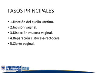PASOS PRINCIPALES
• 1.Tracción del cuello uterino.
• 2.Incisión vaginal.
• 3.Disección mucosa vaginal.
• 4.Reparación cistocele-rectocele.
• 5.Cierre vaginal.
 
