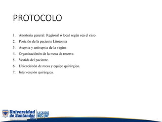 PROTOCOLO
1. Anestesia general. Regional o local según sea el caso.
2. Posición de la paciente Litotomía
3. Asepsia y antisepsia de la vagina
4. Organizaciónón de la mesa de reserva
5. Vestida del paciente.
6. Ubicaciónón de mesa y equipo quirúrgico.
7. Intervención quirúrgica.
 