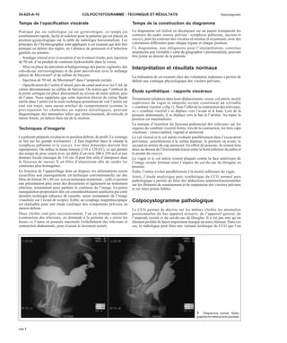 34-625-A-10 COLPOCYSTOGRAMME : TECHNIQUE ET RÉSULTATS Radiodiagnostic 
Temps de l’opacification viscérale 
Pratiqué par un radiologue ou un gynécologue, ce temps est 
extrêmement rapide, facile et indolore pour la patiente qui est placée en 
position gynécologique sur la table de radiologie horizontalisée. Les 
principes de l’hystérographie sont appliqués à cet examen qui doit être 
pratiqué en dehors des règles, en l’absence de grossesse et d’infection 
génitale ou urinaire. 
– Sondage vésical avec évacuation d’un éventuel résidu, puis injection 
de 50 mL d’un produit de contraste hydrosoluble dans la vessie. 
– Mise en place du spéculum et badigeonnage des parois vaginales, des 
culs-de-sac cervicovaginaux et du pont anovulvaire avec le mélange 
pâteux de Microtrastt et de sulfate de baryum. 
– Injection de 50 mL de Microtrastt dans l’ampoule rectale. 
– Opacification de l’urètre d’abord, puis du canal anal avec les 5 mLde 
crème décontaminée au sulfate de baryum. On notera que l’embout de 
la petite seringue est placé directement au niveau du méat urétral, puis 
de l’anus. Nous rappelons que cette injection directe de crème fluide 
stérile dans l’urètre est la seule technique permettant de voir l’urètre sur 
tout son trajet, sans aucun artefact de comportement (comme le 
provoquaient les chaînettes ou repères métalliques), pouvant 
diagnostiquer des anomalies telles que rétrécissement, diverticule et 
même fistule, en dehors bien sûr de la miction. 
Techniques d’imagerie 
La patiente préparée est placée en position debout, de profil. Le centrage 
se fait sur les grands trochanters ; il faut englober dans le champ la 
symphyse pubienne et le coccyx. Les têtes fémorales doivent être 
superposées. On utilise la haute tension (110 à 120 kV), ce qui permet 
des temps de pose courts avec un débit d’environ 200 à 250 mA et une 
distance focale classique de 110 cm. Il peut être utile d’interposer dans 
le faisceau de rayons X un filtre d’aluminium afin de rendre les 
contrastes plus homogènes. 
En fonction de l’appareillage dont on dispose, les informations seront 
recueillies soit classiquement, en technique conventionnelle sur des 
films de format 30 ´ 40 cm, soit en technique numérisée ; celle-ci permet 
une présentation plus aisée des documents et également un traitement 
ultérieur, notamment pour parfaire le contraste de l’image. La partie 
manipulation proprement dite est considérablement améliorée par cette 
dernière technique (absence de cassette, saisie instantanée de l’image 
visualisée sur l’écran de scopie). Enfin, un couplage magnétoscopique 
est réalisable pour une étude cinétique des composants pelviens en 
station debout. 
Deux clichés sont pris successivement, l’un en retenue maximale 
(contraction des releveurs, on demande à la patiente de « serrer les 
fesses »), l’autre en poussée maximale (relâchement des releveurs et 
contraction abdominale, pour évacuer le lavement rectal). 
Temps de la construction du diagramme 
Le diagramme est réalisé en décalquant sur un papier transparent les 
contours du cadre osseux pelvien : symphyse pubienne, sacrum et 
coccyx, puis les contours des viscères en retenue et en poussée, avec des 
colorations différentes pour chaque organe et chaque position. 
Ce diagramme, non obligatoire pour l’interprétation, constitue 
néanmoins une véritable « carte de géographie » personnalisée, pouvant 
être jointe au dossier de la patiente. 
Interprétation et résultats normaux 
La réalisation de cet examen chez des volontaires indemnes a permis de 
définir une cinétique physiologique des viscères pelviens. 
Étude synthétique : rapports viscéraux 
Étroitement solidaires dans leurs déplacements, vessie, col utérin, moitié 
supérieure du vagin et ampoule rectale constituent un véritable 
« combiné viscéral » (fig 1). Sous l’effet de la contraction des releveurs, 
ce « combiné viscéral » se déplace vers l’avant et le haut. Lors de la 
poussée abdominale, il se déplace vers le bas et l’arrière. Au repos la 
position est intermédiaire. 
La marque d’insertion du faisceau puborectal des releveurs sur les 
organes du combiné viscéral forme, lors de la contraction, les trois caps 
viscéraux : vésico-urétral, vaginal et anorectal. 
Le col vésical et le col utérin évoluent parallèlement dans l’excavation 
pelvienne, sensiblement à la même hauteur, le premier en avant, le 
second en arrière du cap anorectal. En effort de poussée, ils restent tous 
deux au-dessus de l’horizontale tracée entre le bord inférieur du pubis et 
la pointe du coccyx. 
Le vagin et le col utérin restent plaqués contre la face antérieure de 
l’image rectale fermant ainsi l’espace du cul-de-sac de Douglas en 
poussée. 
Enfin, l’urètre évolue parallèlement à la moitié inférieure du vagin. 
Ainsi, l’étude analytique puis synthétique du CCG normal puis 
pathologique a permis de faire des déductions anatomofonctionnelles 
sur les éléments de soutènement et de suspension des viscères pelviens 
et sur leurs points faibles. 
Colpocystogramme pathologique 
Le CCG permet de décrire sur les mêmes clichés les anomalies 
positionnelles du bas appareil urinaire, de l’appareil génital, de 
l’ampoule rectale et du cul-de-sac de Douglas. Il n’est pas rare qu’un 
élément prolabé de façon importante masque un autre élément. Dans ces 
cas, le radiologue peut faire une variante technique du CCG que l’on 
1 Diagramme normal. Radio-graphies 
en retenue et en poussée. 
page 2 
 