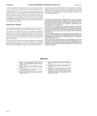 34-625-A-10 COLPOCYSTOGRAMME : TECHNIQUE ET RÉSULTATS Radiodiagnostic 
L’urétrocystographie rétrograde permet, lors de troubles urinaires 
isolés, de visualiser le comportement du col vésical pendant la miction. 
L’échographie urétrovésicale, réalisée avec un remplissage vésical 
d’environ 250 mLet une sonde sectorielle de 5MHzplacée sous le méat 
urétral, permet de situer la position du col vésical et de l’urètre. Les 
images sont prises au repos, en retenue et à la poussée. Le repère osseux 
anatomique est la symphyse pubienne. On peut lui préférer 
l’échographie endovaginale linéaire à 7,5 MHz, permettant les mesures 
de la longueur urétrale totale et de la descente et de la béance du col lors 
d’un effort de toux maximal. 
Explorations rectales 
La rectographie dynamique, ou défécographie, permet d’étudier les 
fonctions de continence et d’évacuation du rectum et du canal anal. 
Cet examen est très différent du CCG par sa technique de réalisation 
(patiente assise, volume plus important d’une baryte rectale solide). Il 
explore une fonction physiologique, la défécation, et ne cherche donc 
pas à mettre en évidence les dégradations périnéales lors des efforts de 
poussée abdominale. Coupler les deux examens nous semble donc 
difficile et illogique. 
En ce qui concerne l’imagerie par résonance magnétique, des études de 
la cinétique pelvienne sont en cours d’évaluation et les résultats 
apparaissent encourageants ; les trois plans de l’espace peuvent être 
étudiés au cours des différentes manoeuvres demandées à la patiente. 
Les forces de gravité, si vraiment elles jouent un rôle dans les domaines 
d’étude du CCG, ne peuvent être prises en considération en raison du 
décubitus lors de l’examen par résonance magnétique. Enfin, son coût 
est actuellement nettement plus élevé que celui d’un CCG réalisé selon 
les techniques habituelles. 
• 
• • 
La colpocystorectographie dynamique est une exploration 
radiologique réalisée après visualisation des organes pelviens 
par des produits de contraste radio-opaque. Cet examen est 
parfaitement reproductible, non opérateur dépendant, peu 
traumatisant pour les patientes. 
Il a permis, à son origine, une meilleure compréhension des 
mécanismes physiopathologiques des prolapsus vaginaux, 
puis avec l’évolution des techniques chirurgicales, de rendre 
compte tant des succès que des échecs des différentes 
interventions. 
Explorant globalement les trois organes pelvipérinéaux, il a 
prouvé l’étroite solidarité de leurs déplacements physiologique et 
pathologique et a contribué au développement du concept de 
« spécialité du périnée ». 
Mais cet examen, essentiellement morphologique, doit être 
confronté aux explorations fonctionnelles manométriques, car la 
correction anatomique des prolapsus vaginaux doit être faite en 
respectant les fonctions urinaire et rectale de continence mais 
aussi d’évacuation. 
Références 
[1] Bethoux A, Bory S, Hughier M. Radio-cinétique viscérale 
pelvienne, le colpocystogramme. Encycl Med Chir 
(Elsevier, Paris), Radiodiagnostic-Urologie-gynécologie, 
34-630-A-10, 1967 
[2] Brubaker L, Retsky S, Smith C, Saclarides T. Pelvic floor 
evaluation with dynamic fluoroscopy. Obstet Gynecol 
1993 ; 82 : 1-6 
[3] Jeffcoate TN, Roberts H. Uretro-cystography in the female. 
J Fac Radiol London 1958 ; 9 : 127-134 
[4] Khoury S, Buzelin JM, Richard F, Susset J. Physiologie et 
pathologie de la dynamique des voies urinaires. Paris : 
FIIS, 1987 : 279-283 
[5] Kujas A, Coussement A, Villet R. Imagerie dynamique des 
troubles pelvi-périnéaux de la femme. Paris : Vigot, 1998 : 
19-30 
[6] Villet R, Buzelin JM, Lazorthes F. Les troubles de la stati-que 
pelvi-périnéale de la femme. Paris : Vigot, 1995 : 71- 
73, 128-129 
[7] Zafiropulo M. À propos de la technique, de la lecture et 
des indications du colpocystogramme. [thèse]. Paris, 1977 
[8] Zafiropulo M, Juras J, Bourcier A, Scali P. Les explorations 
complémentaires dans les prolapsus vaginaux. Société 
française de gynécologie, 12-14 mai 1983, Caen. Paris : 
Masson, 1983 : 371-384 
page 6 
