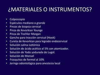 ¿MATERIALES O INSTRUMENTOS?
• Colposcopio
• Espéculos mediano o grande
• Pinzas de biopsia cervical
• Pinza de Kevorkian Younge
• Pinza de Tischler Morgan
• Gancho para tracción cervical (Hook)
• Cureta de Kevorkian para legrado endocervical
• Solución salina isotónica
• Solución de ácido acético al 5% con atomizador.
• Solución de Yodo yodurada de Lugol.
• Solución de Monsel
• Frasquitos de formol al 10%
• Jeringa odontológica para anestesia local
 