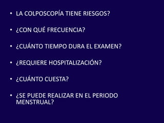 • LA COLPOSCOPÍA TIENE RIESGOS?
• ¿CON QUÉ FRECUENCIA?
• ¿CUÁNTO TIEMPO DURA EL EXAMEN?
• ¿REQUIERE HOSPITALIZACIÓN?
• ¿CUÁNTO CUESTA?
• ¿SE PUEDE REALIZAR EN EL PERIODO
MENSTRUAL?
 