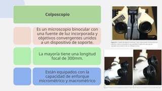 Colposcopio
Es un microscopio binocular con
una fuente de luz incorporada y
objetivos convergentes unidos
a un dispositivo de soporte.
La mayoría tiene una longitud
focal de 300mm.
Están equipados con la
capacidad de enforque
micrométrico y macrométrico
 