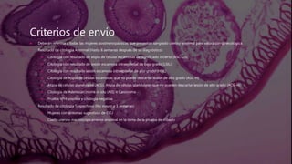 Criterios de envío
 Deberán referirse a todas las mujeres postmenopáusicas que presentan sangrado uterino anormal para valoración ginecológica.
 Resultado de citología Anormal (Hasta 6 semanas después de su diagnóstico)
 Citología con resultado de atipia de células escamosas de significado incierto (ASC-US)
 Citología con resultado de lesión escamosa intraepitelial de bajo grado (LSIL)
 Citología con resultado lesión escamosa intraepitelial de alto grado (HSIL)
 Citología de Atipia de células escamosas que no puede descartar lesión de alto grado (ASC-H)
 Atipia de células glandulares (ACG), Atipia de células glandulares que no pueden descartar lesión de alto grado (ACG-H)
 Citología de Adenocarcinoma in situ (AIS) o Carcinoma
 Prueba VPH positiva y citología negativa.
 Resultado de citología Sospechoso (No mayor a 3 semanas)
 Mujeres con síntomas sugestivos de CCU
 Cuello uterino macroscópicamente anormal en la toma de la prueba de cribado
 