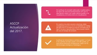ASCCP
Actualización
del 2017.
Se sustituye el concepto adecuada o inadecuada y
los tipos de zona de transformación (ZT) por la
descripción sobre si el cuello uterino puede o no
visualizarse y el motivo de la no visualización.
En cuanto a la unión escamo-columnar, debe
consignarse si se ve o no en su totalidad sin hablar
de tipos de ZT. El motivo es que el concepto de ZT
tipo 2 es poco reproducible y tiene escaso interés
de cara al manejo de la lesión.
Sustituye la nomenclatura cambios grado 1 o 2 por
la de cambios de bajo grado o de alto grado, ya
que dichos términos correlacionan mejor con la
terminología citológica e histológica
 