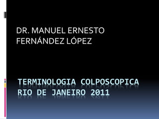 TERMINOLOGIA COLPOSCOPICA
RIO DE JANEIRO 2011
DR. MANUEL ERNESTO
FERNÁNDEZ LÓPEZ
 