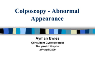 Colposcopy - Abnormal
Appearance
Ayman Ewies
Consultant Gynaecologist
The Ipswich Hospital
24th April 2009
 