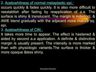 2. Acetowhitness of normal metaplastic epi.:
occurs quickly & fades quickly. It is also more difficult to
reestablish after fading by reapplication of a.a. The
surface is shiny & translucent. The margin is indistinct, &
AWE blend gradually with the adjacent more mature sq.
epi.
3. Acetowhitness of CIN.:
It takes more time to appear. The effect is hastened &
aided by second a.a application. A definite & distinctive
margin is usually present. The intensity is more marked
than with physiologic variants.The surface is thicker &
more opaque &less shiny.
Aboubakr Elnashar
 