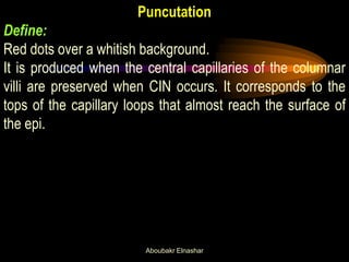 Puncutation
Define:
Red dots over a whitish background.
It is produced when the central capillaries of the columnar
villi are preserved when CIN occurs. It corresponds to the
tops of the capillary loops that almost reach the surface of
the epi.
Aboubakr Elnashar
 