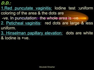 D.D.:
1.Red puncutate vaginitis: Iodine test :uniform
coloring of the area & the dots are
-ve. In puncutation: the whole area is -ve.
2. Peticheal vaginitis: red dots are large & less
uniform.
3. Hinselman papillary elevation: dots are white
& Iodine is +ve.
Aboubakr Elnashar
 