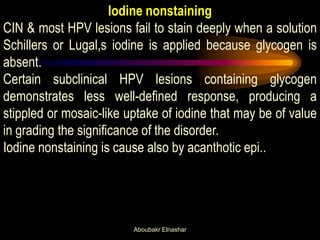 Iodine nonstaining
CIN & most HPV lesions fail to stain deeply when a solution
Schillers or Lugal,s iodine is applied because glycogen is
absent.
Certain subclinical HPV lesions containing glycogen
demonstrates less well-defined response, producing a
stippled or mosaic-like uptake of iodine that may be of value
in grading the significance of the disorder.
Iodine nonstaining is cause also by acanthotic epi..
Aboubakr Elnashar
 