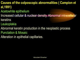 Causes of the colposcopic abnormalities ( Campion et
al,1991)
Acetowhite epithelium
Increased cellular & nuclear density. Abnormal intracellular
keratins
Leukoplakia
Abnormal keratin production in the neoplastic process
Punctation & Mosaic
Alteration in epithelial capillaries.
Aboubakr Elnashar
 