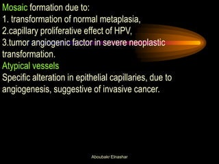 Mosaic formation due to:
1. transformation of normal metaplasia,
2.capillary proliferative effect of HPV,
3.tumor angiogenic factor in severe neoplastic
transformation.
Atypical vessels
Specific alteration in epithelial capillaries, due to
angiogenesis, suggestive of invasive cancer.
Aboubakr Elnashar
 