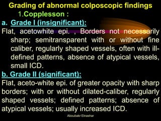 Grading of abnormal colposcopic findings
1.Copplesson :
a. Grade I (insignificant):
Flat, acetowhite epi. , Borders not necessarily
sharp; semitransparent with or without fine
caliber, regularly shaped vessels, often with ill-
defined patterns, absence of atypical vessels,
small ICD.
b. Grade II (significant):
Flat, aceto-white epi. of greater opacity with sharp
borders; with or without dilated-caliber, regularly
shaped vessels; defined patterns; absence of
atypical vessels; usually increased ICD.
Aboubakr Elnashar
 