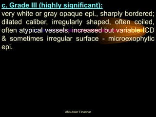 c. Grade III (highly significant):
very white or gray opaque epi., sharply bordered;
dilated caliber, irregularly shaped, often coiled,
often atypical vessels, increased but variable ICD
& sometimes irregular surface - microexophytic
epi.
Aboubakr Elnashar
 