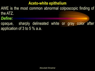 Aceto-white epithelium
AWE is the most common abnormal colposcopic finding of
the ATZ.
Define:
opaque, sharply delineated white or gray color after
application of 3 to 5 % a.a.
Aboubakr Elnashar
 