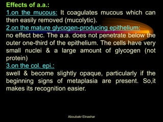 Effects of a.a.:
1.on the mucous: It coagulates mucous which can
then easily removed (mucolytic).
2.on the mature glycogen-producing epithelium:
no effect bec. The a.a. does not penetrate below the
outer one-third of the epithelium. The cells have very
small nuclei & a large amount of glycogen (not
protein)
3.on the col. epi.:
swell & become slightly opaque, particularly if the
beginning signs of metaplasia are present. So,it
makes its recognition easier.
Aboubakr Elnashar
 