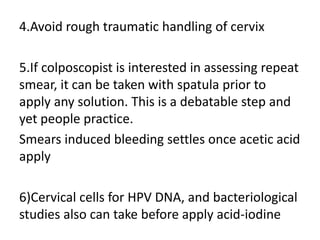 4.Avoid rough traumatic handling of cervix
5.If colposcopist is interested in assessing repeat
smear, it can be taken with spatula prior to
apply any solution. This is a debatable step and
yet people practice.
Smears induced bleeding settles once acetic acid
apply
6)Cervical cells for HPV DNA, and bacteriological
studies also can take before apply acid-iodine
 