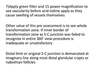 7)Apply green filter and 15 power magnification to
see vascularity before acid-iodine apply as they
cause swelling of vessels themselves
Other value of this pre assessment is to see whole
transformation zone. If inner border of
transformation zone as S-C junction was failed to
recognize in entire 360’ view-procedure is
inadequate or unsatisfactory
Distal limit or original S-C junction is demarcated at
imaginary line along most distal glandular crypts or
nabothian follicles
 