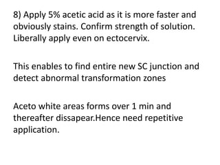 8) Apply 5% acetic acid as it is more faster and
obviously stains. Confirm strength of solution.
Liberally apply even on ectocervix.
This enables to find entire new SC junction and
detect abnormal transformation zones
Aceto white areas forms over 1 min and
thereafter dissapear.Hence need repetitive
application.
 