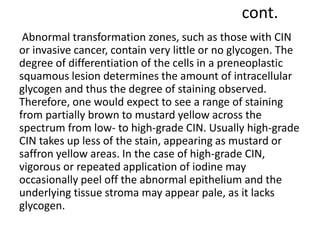 cont.
Abnormal transformation zones, such as those with CIN
or invasive cancer, contain very little or no glycogen. The
degree of differentiation of the cells in a preneoplastic
squamous lesion determines the amount of intracellular
glycogen and thus the degree of staining observed.
Therefore, one would expect to see a range of staining
from partially brown to mustard yellow across the
spectrum from low- to high-grade CIN. Usually high-grade
CIN takes up less of the stain, appearing as mustard or
saffron yellow areas. In the case of high-grade CIN,
vigorous or repeated application of iodine may
occasionally peel off the abnormal epithelium and the
underlying tissue stroma may appear pale, as it lacks
glycogen.
 