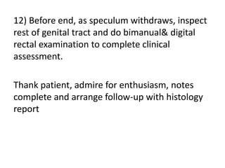 12) Before end, as speculum withdraws, inspect
rest of genital tract and do bimanual& digital
rectal examination to complete clinical
assessment.
Thank patient, admire for enthusiasm, notes
complete and arrange follow-up with histology
report
 