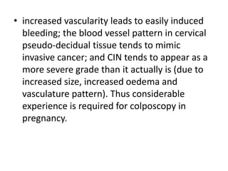 • increased vascularity leads to easily induced
bleeding; the blood vessel pattern in cervical
pseudo-decidual tissue tends to mimic
invasive cancer; and CIN tends to appear as a
more severe grade than it actually is (due to
increased size, increased oedema and
vasculature pattern). Thus considerable
experience is required for colposcopy in
pregnancy.
 