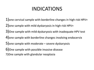 INDICATIONS
1)one cervical sample with borderline changes in high risk HPV+
2)one sample with mild dyskaryosis in high risk HPV+
3)One sample with mild dyskaryosis with inadequate HPV test
4)one sample with borderline changes involving endocervix
5)one sample with moderate – severe dyskaryosis
6)One sample with possible invasive disease
7)One sample with glandular neoplasia
 