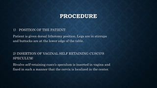 PROCEDURE
1) POSITION OF THE PATIENT:
Patient is given dorsal lithotomy position. Legs are in stirrups
and buttocks are at the lower edge of the table.
2) INSERTION OF VAGINAL SELF RETAINING CUSCO’S
SPECULUM:
Bivalve self-retaining cusco’s speculum is inserted in vagina and
fixed in such a manner that the cervix is localized in the center.
 