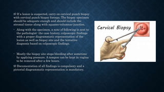 8) If a lesion is suspected, carry on cervical punch biopsy
with cervical punch biopsy forceps. The biopsy specimen
should be adequate enough and should include the
stromal tissue along with squamo-columnar junction.
- Along with the specimen, a note of following is sent to
the pathologist- the case history, colposcopic findings
with a proper diagrammatic representation of the
lesion as well as biopsy site and the tentative
diagnosis based on colposcopic findings.
- Mostly the biopsy site stops bleeding after sometime
by applying pressure. A tampon can be kept in vagina
to be removed after a few hours.
9) Documentation of all findings is compulsory and a
pictorial diagrammatic representation is mandatory.
 