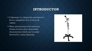 INTRODUCTON
 Colposcopy is a diagnostic procedure to
have a magnified view of cervix &
vagina.
 Many precancerous and cancerous
lesions of cervix have discernible
characterstics which can be easily
detected by using colposcopy.
 