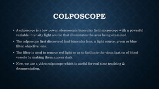 COLPOSCOPE
• A colposcope is a low power, stereoscopic binocular field microscope with a powerful
variable intensity light source that illuminates the area being examined.
• The colposcope first discovered had binocular lens, a light source, green or blue
filter, objective lens.
• The filter is used to remove red light so as to facilitate the visualization of blood
vessels by making them appear dark.
• Now, we use a video colposcope which is useful for real time teaching &
documentation.
 