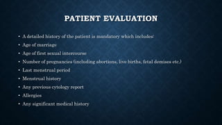 PATIENT EVALUATION
• A detailed history of the patient is mandatory which includes:
• Age of marriage
• Age of first sexual intercourse
• Number of pregnancies (including abortions, live births, fetal demises etc.)
• Last menstrual period
• Menstrual history
• Any previous cytology report
• Allergies
• Any significant medical history
 