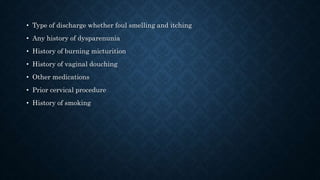 • Type of discharge whether foul smelling and itching
• Any history of dysparenunia
• History of burning micturition
• History of vaginal douching
• Other medications
• Prior cervical procedure
• History of smoking
 