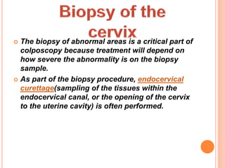  The biopsy of abnormal areas is a critical part of
colposcopy because treatment will depend on
how severe the abnormality is on the biopsy
sample.
 As part of the biopsy procedure, endocervical
curettage(sampling of the tissues within the
endocervical canal, or the opening of the cervix
to the uterine cavity) is often performed.
 